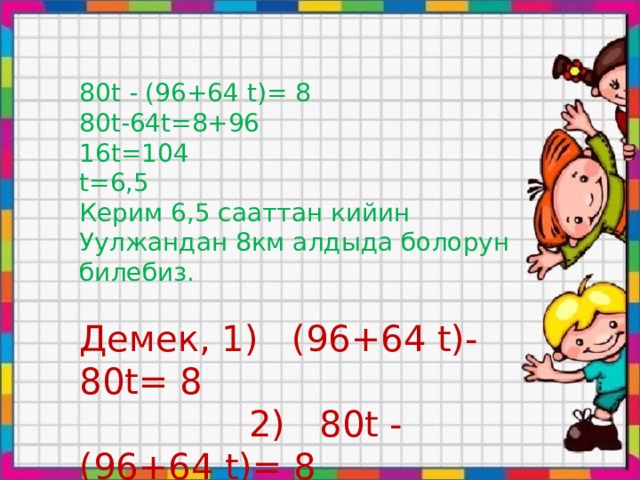 80t - (96+64 t)= 8 80t-64t=8+96 16t=104 t=6,5 Керим 6,5 сааттан кийин Уулжандан 8км алдыда болорун билебиз. Демек, 1) (96+64 t)- 80t= 8  2) 80t - (96+64 t)= 8 