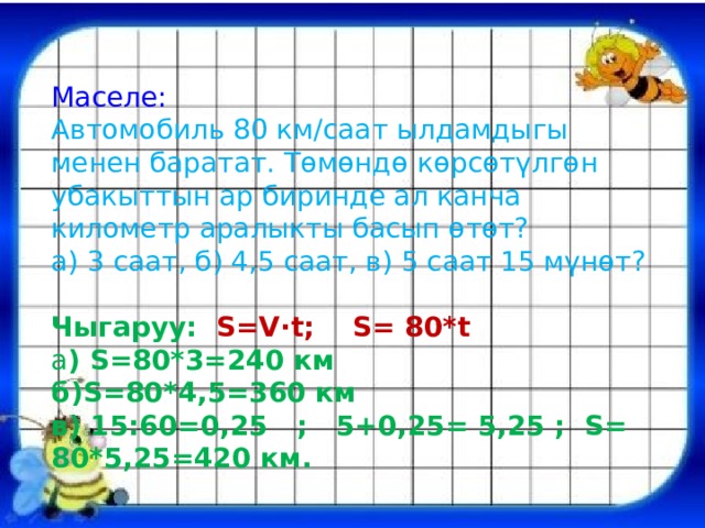 Маселе: Автомобиль 80 км/саат ылдамдыгы менен баратат. Төмөндө көрсөтүлгөн убакыттын ар биринде ал канча километр аралыкты басып өтөт? а) 3 саат, б) 4,5 саат, в) 5 саат 15 мүнөт? Чыгаруу: S=V·t; S= 80*t а ) S=80*3=240 км б)S=80*4,5=360 км в) 15:60=0,25 ; 5+0,25= 5,25 ; S= 80*5,25=420 км. 
