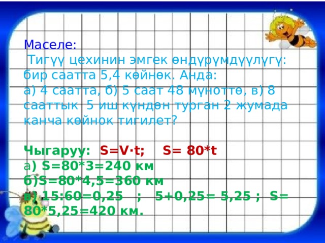 Маселе:  Тигүү цехинин эмгек өндүрүмдүүлүгү: бир саатта 5,4 көйнөк. Анда: а) 4 саатта, б) 5 саат 48 мүноттө, в) 8 сааттык 5 иш күндөн турган 2 жумада канча көйнок тигилет? Чыгаруу: S=V·t; S= 80*t а ) S=80*3=240 км б)S=80*4,5=360 км в) 15:60=0,25 ; 5+0,25= 5,25 ; S= 80*5,25=420 км. 