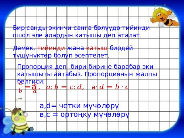 Бир санды экинчи санга бөлүүдө тийинди ошол эле алардын катышы деп аталат . Демек, тийинди жана катыш бирдей түшүнүктөр болуп эсептелет. Пропорция деп бири-бирине барабар эки катышыты айтабыз. Пропорциянын жалпы белгиси: , a   a,d= четки мүчөлөрү в,c = ортоңку мүчөлөрү 
