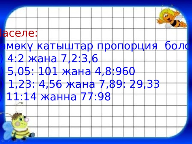 Маселе: Төмөкү катыштар пропорция болобу? а) 4:2 жана 7,2:3,6 б) 5,05: 101 жана 4,8:960 В) 1,23: 4,56 жана 7,89: 29,33 г) 11:14 жанна 77:98 