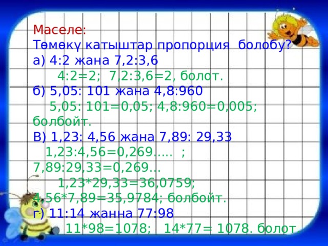 Маселе: Төмөкү катыштар пропорция болобу? а) 4:2 жана 7,2:3,6  4:2=2; 7,2:3,6=2, болот. б) 5,05: 101 жана 4,8:960  5,05: 101=0,05; 4,8:960=0,005; болбойт. В) 1,23: 4,56 жана 7,89: 29,33  1,23:4,56=0,269..... ; 7,89:29,33=0,269...  1,23*29,33=36,0759; 4,56*7,89=35,9784; болбойт. г) 11:14 жанна 77:98  11*98=1078; 14*77= 1078. болот. 