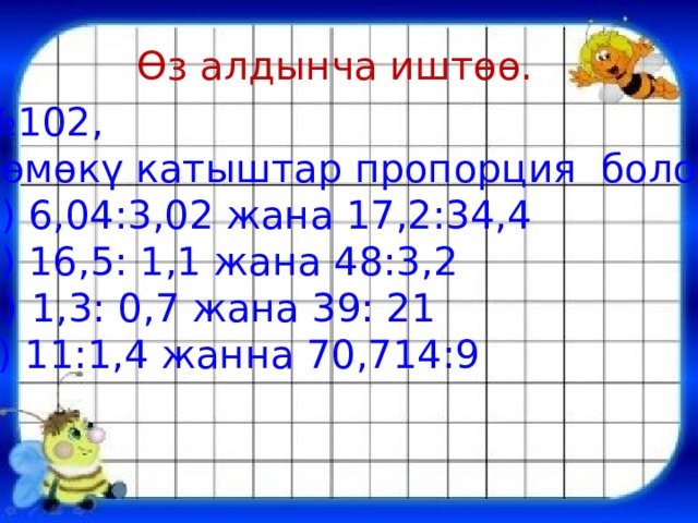 Өз алдынча иштөө. № 102, Төмөкү катыштар пропорция болобу? а) 6,04:3,02 жана 17,2:34,4 б) 16,5: 1,1 жана 48:3,2 В) 1,3: 0,7 жана 39: 21 г) 11:1,4 жанна 70,714:9 