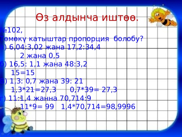 Өз алдынча иштөө. № 102, Төмөкү катыштар пропорция болобу? а) 6,04:3,02 жана 17,2:34,4  2 жана 0,5 б) 16,5: 1,1 жана 48:3,2  15=15 В) 1,3: 0,7 жана 39: 21  1,3*21=27,3 0,7*39= 27,3 г) 11:1,4 жанна 70,714:9  11*9= 99 1,4*70,714=98,9996 