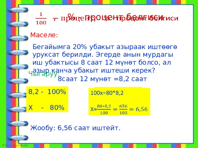 , % - процент белгиси   Маселе: Бегайымга 20% убакыт азыраак иштөөгө уруксат берилди. Эгерде анын мурдагы иш убактысы 8 саат 12 мүнөт болсо, ал азыр канча убакыт иштеши керек? Чыгаруу: 8саат 12 мүнөт =8,2 саат 8,2 - 100% Х - 80% 100х=80*8,2   Х= Жообу: 6,56 саат иштейт. 