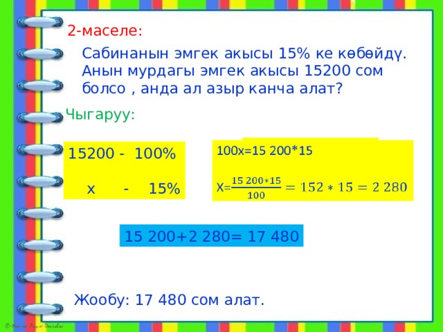  алат 2-маселе: Сабинанын эмгек акысы 15% ке көбөйдү. Анын мурдагы эмгек акысы 15200 сом болсо , анда ал азыр канча алат? Чыгаруу: 100х=15 200*15   Х= 15200 - 100%  х - 15% 15 200+2 280= 17 480 Жообу: 17 480 сом алат. 