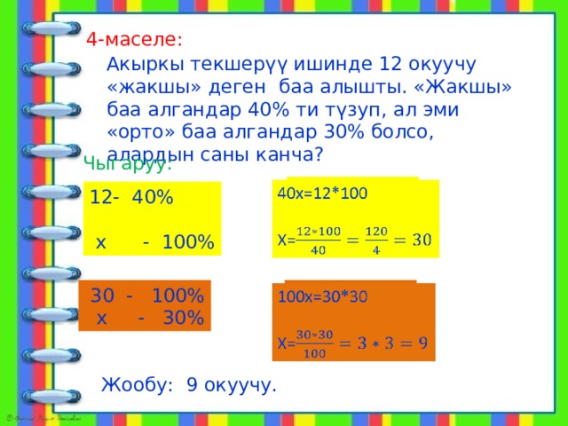  алат 4-маселе: Акыркы текшерүү ишинде 12 окуучу «жакшы» деген баа алышты. «Жакшы» баа алгандар 40% ти түзуп, ал эми «орто» баа алгандар 30% болсо, алардын саны канча? Чыгаруу: 40х=12*100   Х= 12- 40%  х - 100%  30 - 100% 100х=30*30    х - 30% Х= Жообу: 9 окуучу. 