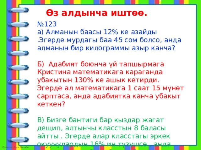 Өз алдынча иштөө.  алат № 123 а) Алманын баасы 12% ке азайды .Эгерде мурдагы баа 45 сом болсо, анда алманын бир килограммы азыр канча? Б) Адабият боюнча үй тапшырмага Кристина математикага караганда убакытын 130% ке ашык кетирди. Эгерде ал математикага 1 саат 15 мүнөт сарптаса, анда адабиятка канча убакыт кеткен? В) Бизге бантиги бар кыздар жагат дещип, алтынчы класстын 8 баласы айтты . Эгерде алар класстагы эркек окуучулардын 16% ин түзүшсө , анда класста канча бала болгон? 