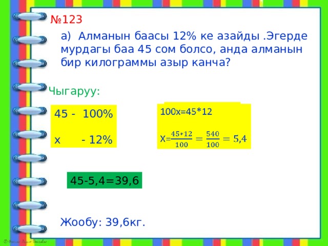  алат № 123 а) Алманын баасы 12% ке азайды .Эгерде мурдагы баа 45 сом болсо, анда алманын бир килограммы азыр канча? Чыгаруу: 100х=45*12   Х= 45 - 100% х - 12% 45-5,4=39,6 Жообу: 39,6кг. 
