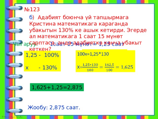  алат № 123 б ) Адабият боюнча үй тапшырмага Кристина математикага караганда убакытын 130% ке ашык кетирди. Эгерде ал математикага 1 саат 15 мүнөт сарптаса, анда адабиятка канча убакыт кеткен? Чыгаруу: 1саат 15 мүнөт= 1,25 саат 100х=1,25*130   Х= 1,25 - 100% х - 130% 1,625+1,25=2,875 Жообу: 2,875 саат. 