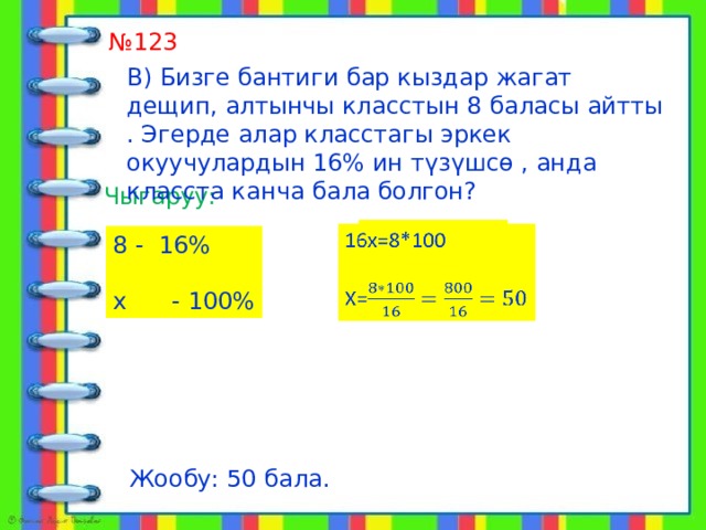  алат № 123 В) Бизге бантиги бар кыздар жагат дещип, алтынчы класстын 8 баласы айтты . Эгерде алар класстагы эркек окуучулардын 16% ин түзүшсө , анда класста канча бала болгон? Чыгаруу: 16х=8*100   Х= 8 - 16% х - 100% Жообу: 50 бала. 