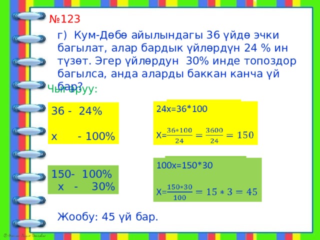  алат № 123 г) Кум-Дөбө айылындагы 36 үйдө эчки багылат, алар бардык үйлөрдүн 24 % ин түзөт. Эгер үйлөрдун 30% инде топоздор багылса, анда аларды баккан канча үй бар? Чыгаруу:   24х=36*100 Х= 36 - 24% х - 100% 100х=150*30   Х= - 100%  х - 30% Жообу: 45 үй бар. 