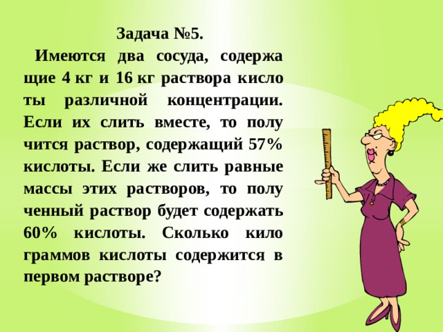  Задача №5. Име­ют­ся два со­су­да, со­дер­жа­щие 4 кг и 16 кг рас­тво­ра кис­ло­ты раз­лич­ной кон­цен­тра­ции. Если их слить вме­сте, то по­лу­чит­ся рас­твор, со­дер­жа­щий 57% кис­ло­ты. Если же слить рав­ные массы этих рас­тво­ров, то по­лу­чен­ный рас­твор будет со­дер­жать 60% кис­ло­ты. Сколь­ко ки­ло­грам­мов кис­ло­ты со­дер­жит­ся в пер­вом рас­тво­ре? 