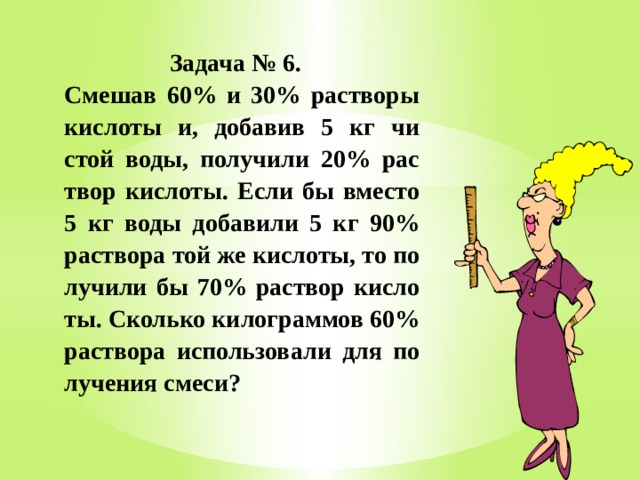  Задача № 6.   Сме­шав 60% и 30% рас­тво­ры кис­ло­ты и, до­ба­вив 5 кг чи­стой воды, по­лу­чи­ли 20% рас­твор кис­ло­ты. Если бы вме­сто 5 кг воды до­ба­ви­ли 5 кг 90% рас­тво­ра той же кис­ло­ты, то по­лу­чи­ли бы 70% рас­твор кис­ло­ты. Сколь­ко ки­ло­грам­мов 60% рас­тво­ра ис­поль­зо­ва­ли для по­лу­че­ния смеси? 
