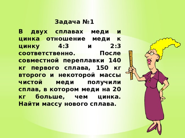  Задача №1 В двух сплавах меди и цинка отношение меди к цинку 4:3 и 2:3 соответственно. После совместной переплавки 140 кг первого сплава, 150 кг второго и некоторой массы чистой меди получили сплав, в котором меди на 20 кг больше, чем цинка. Найти массу нового сплава. 