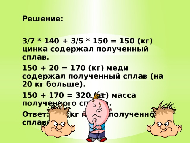 Решение:  3/7 * 140 + 3/5 * 150 = 150 (кг) цинка содержал полученный сплав. 150 + 20 = 170 (кг) меди содержал полученный сплав (на 20 кг больше). 150 + 170 = 320 (кг) масса полученного сплава. Ответ: 320 кг масса полученного сплава. 
