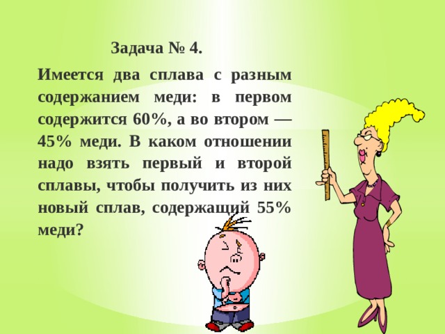  Задача № 4. Имеется два сплава с разным содержанием меди: в первом содержится 60%, а во втором — 45% меди. В каком отношении надо взять первый и второй сплавы, чтобы получить из них новый сплав, содержащий 55% меди? 
