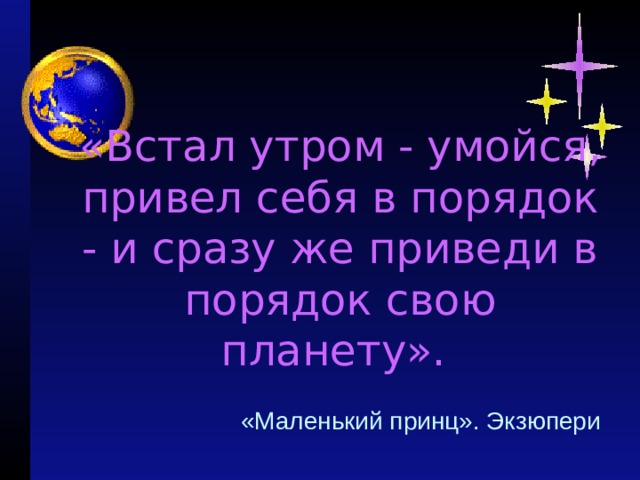   «Встал утром - умойся, привел себя в порядок - и сразу же приведи в порядок свою планету».     «Маленький принц». Экзюпери 