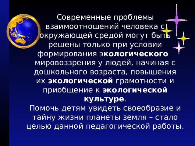 Современные проблемы взаимоотношений человека с окружающей средой могут быть решены только при условии формирования э кологического    мировоззрения у людей, начиная с дошкольного возраста, повышения их  экологической  грамотности и приобщение к  экологической культуре .  Помочь детям увидеть своеобразие и тайну жизни планеты земля – стало целью данной педагогической работы.   