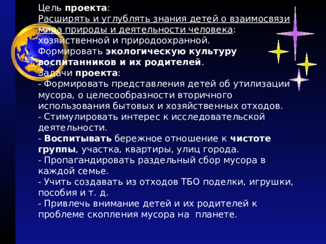 Цель  проекта :  Расширять и углублять знания детей о взаимосвязи мира природы и деятельности человека : хозяйственной и природоохранной.  Формировать  экологическую культуру воспитанников и их родителей .  Задачи  проекта :  - Формировать представления детей об утилизации мусора, о целесообразности вторичного использования бытовых и хозяйственных отходов.  - Стимулировать интерес к исследовательской деятельности.  -  Воспитывать  бережное отношение к  чистоте группы , участка, квартиры, улиц города.  - Пропагандировать раздельный сбор мусора в каждой семье.  - Учить создавать из отходов ТБО поделки, игрушки, пособия и т. д.  - Привлечь внимание детей и их родителей к проблеме скопления мусора на планете. 