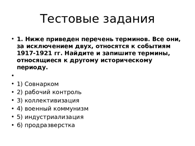 Тестовые задания 1. Ниже приведен перечень терминов. Все они, за исключением двух, относятся к событиям 1917-1921 гг. Найдите и запишите термины, относящиеся к другому историческому периоду.   1) Совнарком 2) рабочий контроль 3) коллективизация 4) военный коммунизм 5) индустриализация 6) продразверстка 