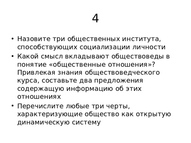 4 Назовите три общественных института, способствующих социализации личности Какой смысл вкладывают обществоведы в понятие «общественные отношения»? Привлекая знания обществоведческого курса, составьте два предложения содержащую информацию об этих отношениях Перечислите любые три черты, характеризующие общество как открытую динамическую систему 