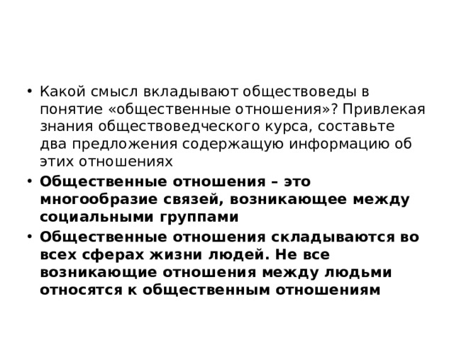 Какой смысл вкладывают обществоведы в понятие «общественные отношения»? Привлекая знания обществоведческого курса, составьте два предложения содержащую информацию об этих отношениях Общественные отношения – это многообразие связей, возникающее между социальными группами Общественные отношения складываются во всех сферах жизни людей. Не все возникающие отношения между людьми относятся к общественным отношениям 