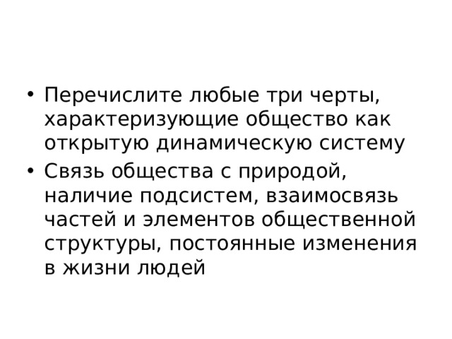 Перечислите любые три черты, характеризующие общество как открытую динамическую систему Связь общества с природой, наличие подсистем, взаимосвязь частей и элементов общественной структуры, постоянные изменения в жизни людей 