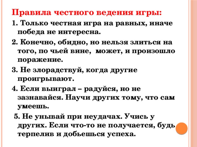 Правила честного ведения игры: 1. Только честная игра на равных, иначе победа не интересна. 2. Конечно, обидно, но нельзя злиться на того, по чьей вине, может, и произошло поражение. 3. Не злорадствуй, когда другие проигрывают. 4. Если выиграл – радуйся, но не зазнавайся. Научи других тому, что сам умеешь.   5. Не унывай при неудачах. Учись у других. Если что-то не получается, будь терпелив и добьешься успеха. 