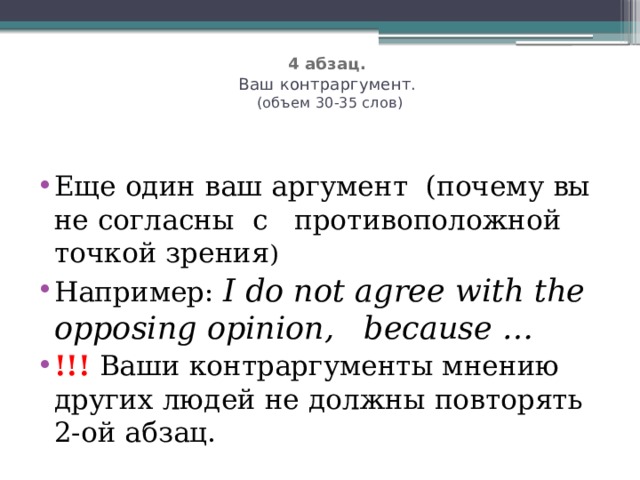   4 абзац.   Ваш контраргумент.  (объем 30-35 слов)   Eще один ваш аргумент (почему вы не согласны с противоположной точкой зрения ) Например: I do not agree with the opposing opinion, because … !!!  Ваши контраргументы мнению других людей не должны повторять 2-ой абзац. 