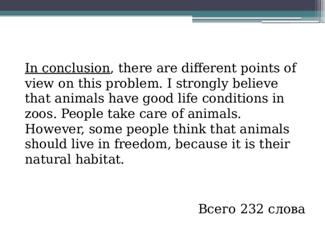 ( 5 абзац – 43 слова )   In conclusion , there are different points of view on this problem. I strongly believe that animals have good life conditions in zoos. People take care of animals. However, some people think that animals should live in freedom, because it is their natural habitat.  Всего 232 слова 