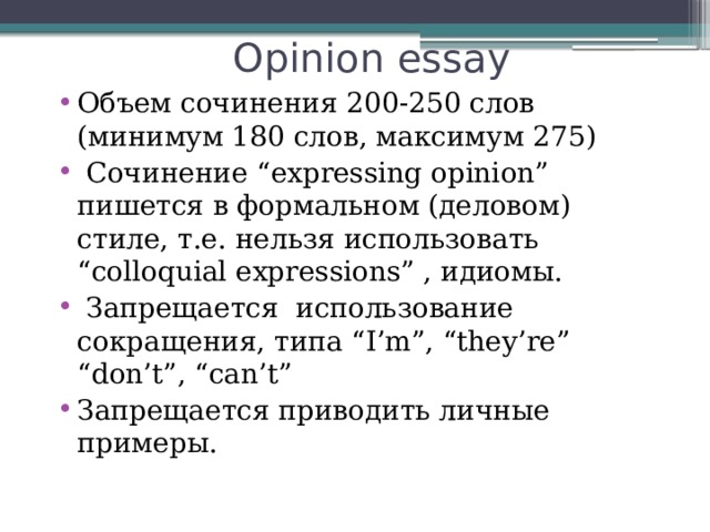 Opinion essay Объем сочинения 200-250 слов (минимум 180 слов, максимум 275)  Сочинение “expressing opinion” пишется в формальном (деловом) стиле, т.е. нельзя использовать “colloquial expressions” , идиомы.  Запрещается использование сокращения, типа “I’m”, “they’re” “don’t”, “can’t” Запрещается приводить личные примеры. 
