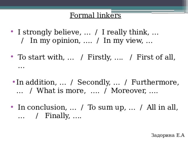 Formal linkers I strongly believe, … / I really think, …  / In my opinion, …. / In my view, … To start with, … / Firstly, …. / First of all, … In addition, … / Secondly, … / Furthermore, … / What is more, …. / Moreover, …. In conclusion, … / To sum up, … / All in all, … / Finally, …. Задорина Е.А   