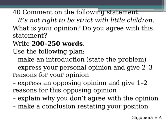 40 Comment on the following statement. It’s not right to be strict with little children. What is your opinion? Do you agree with this statement? Write 200–250 words . Use the following plan: – make an introduction (state the problem) – express your personal opinion and give 2–3 reasons for your opinion – express an opposing opinion and give 1–2 reasons for this opposing opinion – explain why you don’t agree with the opinion – make a conclusion restating your position Задорина Е.А   