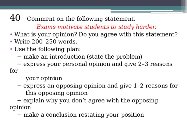 40 Comment on the following statement.  Exams motivate students to study harder. What is your opinion? Do you agree with this statement? Write 200–250 words. Use the following plan: − make an introduction (state the problem) − express your personal opinion and give 2–3 reasons for  your opinion − express an opposing opinion and give 1–2 reasons for  this opposing opinion − explain why you don’t agree with the opposing opinion − make a conclusion restating your position 