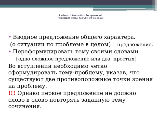     1 абзац. Introduction (вступление).  Перефраз темы (объем 30-35 слов).    Вводное предложение общего характера.  (о ситуации по проблеме в целом) 1 предложение . Переформулировать тему своими словами.  {одно сложное предложение или два простых} Во вступлении необходимо четко сформулировать тему-проблему, указав, что существуют две противоположные точки зрения на проблему. !!! Однако первое предложение не должно слово в слово повторять заданную тему сочинения. 