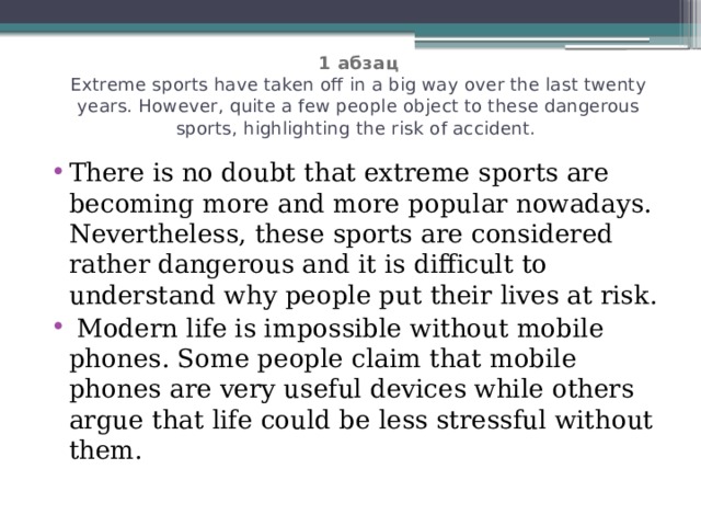  1 абзац  Extreme sports have taken off in a big way over the last twenty years. However, quite a few people object to these dangerous sports, highlighting the risk of accident. There is no doubt that extreme sports are becoming more and more popular nowadays. Nevertheless, these sports are considered rather dangerous and it is difficult to understand why people put their lives at risk.  Modern life is impossible without mobile phones. Some people claim that mobile phones are very useful devices while others argue that life could be less stressful without them. 