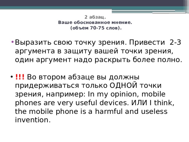   2 абзац.  Ваше обоснованное мнение.  (объем 70-75 слов).   Выразить свою точку зрения. Привести 2-3 аргумента в защиту вашей точки зрения, один аргумент надо раскрыть более полно. !!! Во втором абзаце вы должны придерживаться только ОДНОЙ точки зрения, например: In my opinion, mobile phones are very useful devices. ИЛИ I think, the mobile phone is a harmful and useless invention. 