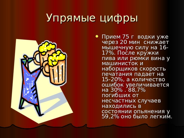 Упрямые цифры Прием 75 г водки уже через 20 мин снижает мышечную силу на 16-17%. После кружки пива или рюмки вина у машинисток и наборщиков скорость печатания падает на 15-20%, а количество ошибок увеличивается на 30% . 88,7% погибших от несчастных случаев находились в состоянии опьянения у 59,2% оно было легким. 