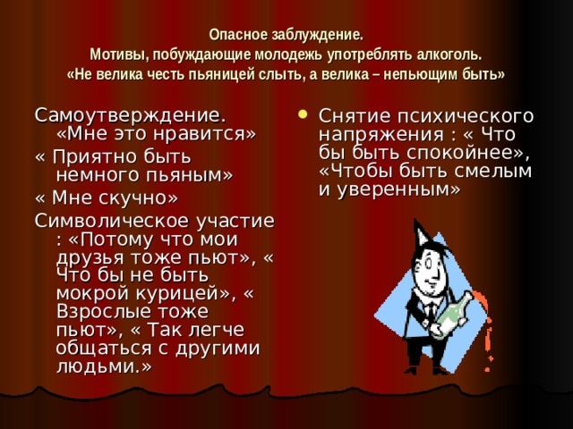 Опасное заблуждение.  Мотивы, побуждающие молодежь употреблять алкоголь.  «Не велика честь пьяницей слыть, а велика – непьющим быть» Самоутверждение. «Мне это нравится» « Приятно быть немного пьяным» « Мне скучно» Символическое участие : «Потому что мои друзья тоже пьют», « Что бы не быть мокрой курицей», « Взрослые тоже пьют», « Так легче общаться с другими людьми.» Снятие психического напряжения : « Что бы быть спокойнее», «Чтобы быть смелым и уверенным» 