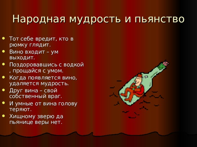 Народная мудрость и пьянство Тот себе вредит, кто в рюмку глядит. Вино входит – ум выходит. Поздоровавшись с водкой , прощайся с умом. Когда появляется вино, удаляется мудрость. Друг вина – свой собственный враг. И умные от вина голову теряют. Хищному зверю да пьянице веры нет. 