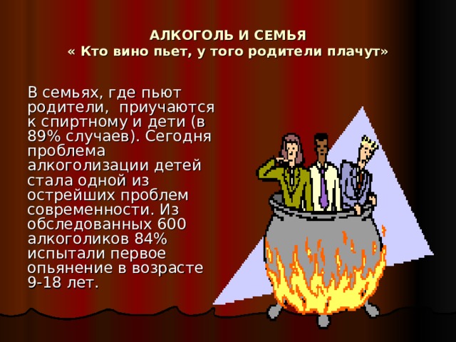 АЛКОГОЛЬ И СЕМЬЯ  « Кто вино пьет, у того родители плачут» В семьях, где пьют родители, приучаются к спиртному и дети (в 89% случаев). Сегодня проблема алкоголизации детей стала одной из острейших проблем современности. Из обследованных 600 алкоголиков 84% испытали первое опьянение в возрасте 9-18 лет. 