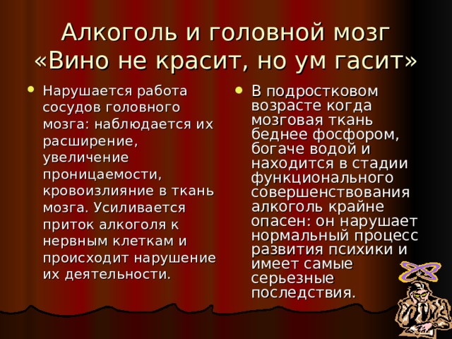 Алкоголь и головной мозг  «Вино не красит, но ум гасит» Нарушается работа сосудов головного мозга: наблюдается их расширение, увеличение проницаемости, кровоизлияние в ткань мозга. Усиливается приток алкоголя к нервным клеткам и происходит нарушение их деятельности. В подростковом возрасте когда мозговая ткань беднее фосфором, богаче водой и находится в стадии функционального совершенствования алкоголь крайне опасен: он нарушает нормальный процесс развития психики и имеет самые серьезные последствия. 