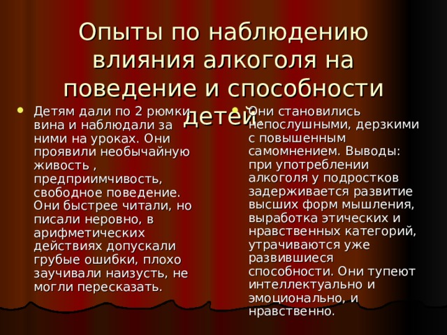 Опыты по наблюдению влияния алкоголя на поведение и способности детей. Детям дали по 2 рюмки вина и наблюдали за ними на уроках. Они проявили необычайную живость , предприимчивость, свободное поведение. Они быстрее читали, но писали неровно, в арифметических действиях допускали грубые ошибки, плохо заучивали наизусть, не могли пересказать. Они становились непослушными, дерзкими с повышенным самомнением. Выводы: при употреблении алкоголя у подростков задерживается развитие высших форм мышления, выработка этических и нравственных категорий, утрачиваются уже развившиеся способности. Они тупеют интеллектуально и эмоционально, и нравственно. 