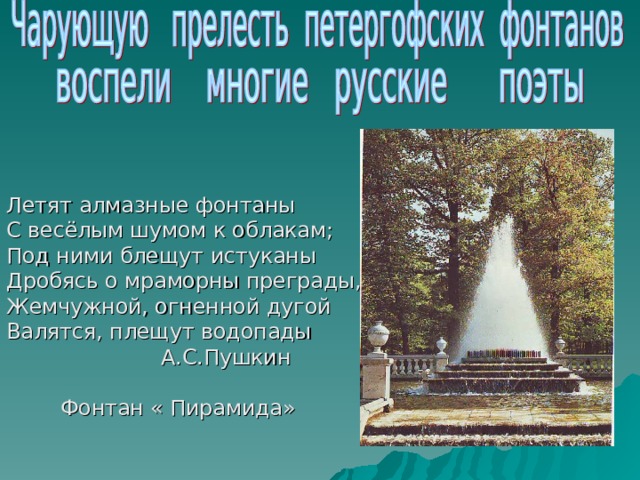 Летят алмазные фонтаны С весёлым шумом к облакам; Под ними блещут истуканы Дробясь о мраморны преграды, Жемчужной, огненной дугой Валятся, плещут водопады  А.С.Пушкин  Фонтан « Пирамида» 