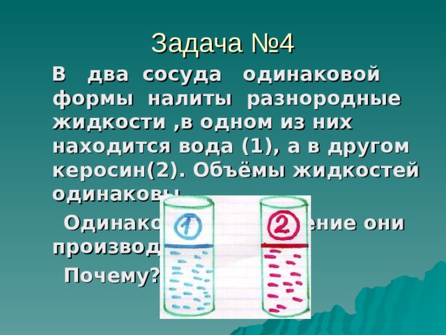 Задача №4  В два сосуда одинаковой формы налиты разнородные жидкости ,в одном из них находится вода (1), а в другом керосин(2). Объёмы жидкостей одинаковы.  Одинаковое ли давление они производят на дно?  Почему?  