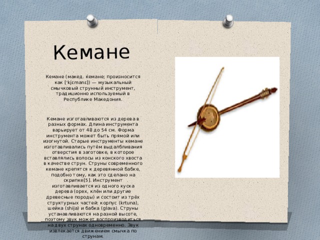 Кемане Кемане (макед. ќемане; произносится как ['kjɛmanɛ]) — музыкальный смычковый струнный инструмент, традиционно используемый в Республике Македония. Кемане изготавливаются из дерева в разных формах. Длина инструмента варьирует от 48 до 54 см. Форма инструмента может быть прямой или изогнутой. Старые инструменты кемане изготавливались путём выдалбливания отверстия в заготовке, в которое вставлялись волосы из конского хвоста в качестве струн. Струны современного кемане крепятся к деревянной бабке, подобно тому, как это сделано на скрипке[5]. Инструмент изготавливается из одного куска дерева (орех, клён или другие древесные породы) и состоит из трёх структурных частей: корпус (krtuna), шейка (shija) и бабка (glava). Струны устанавливаются на разной высоте, поэтому звук может воспроизводиться на двух струнах одновременно. Звук извлекается движением смычка по струнам. 