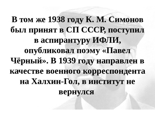 В том же 1938 году К. М. Симонов был принят в СП СССР, поступил в аспирантуру ИФЛИ, опубликовал поэму «Павел Чёрный». В 1939 году направлен в качестве военного корреспондента на Халхин-Гол, в институт не вернулся 