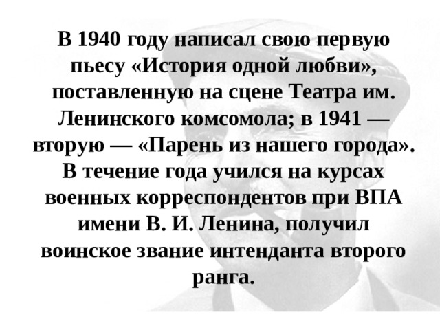 В 1940 году написал свою первую пьесу «История одной любви», поставленную на сцене Театра им. Ленинского комсомола; в 1941 — вторую — «Парень из нашего города». В течение года учился на курсах военных корреспондентов при ВПА имени В. И. Ленина, получил воинское звание интенданта второго ранга. 