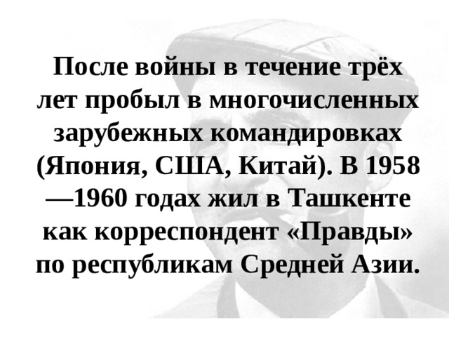 После войны в течение трёх лет пробыл в многочисленных зарубежных командировках (Япония, США, Китай). В 1958—1960 годах жил в Ташкенте как корреспондент «Правды» по республикам Средней Азии. 